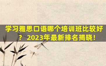 学习雅思口语哪个培训班比较好？ 2023年最新排名揭晓！